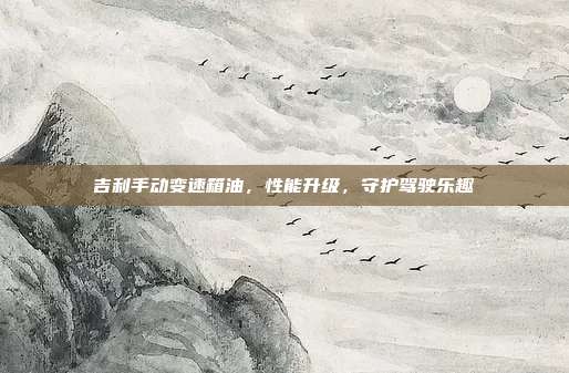吉利手动变速箱油，性能升级，守护驾驶乐趣