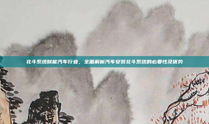 北斗系统赋能汽车行业，全面解析汽车安装北斗系统的必要性及优势