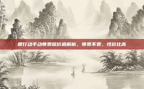 朗行动手动尊贵版价格解析，尊贵不贵，性价比高
