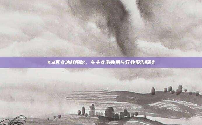 K3真实油耗揭秘，车主实测数据与行业报告解读