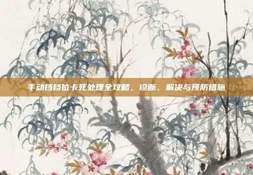 手动挡档位卡死处理全攻略，诊断、解决与预防措施
