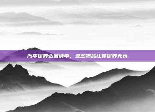 汽车保养必备清单，这些物品让你保养无忧