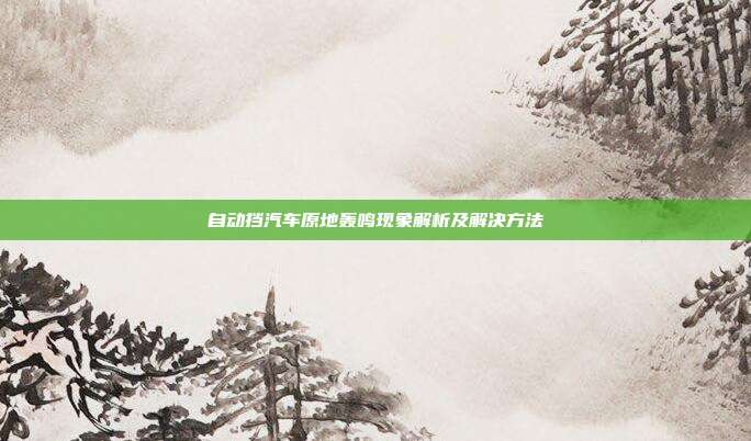 自动挡汽车原地轰鸣现象解析及解决方法