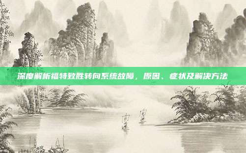 深度解析福特致胜转向系统故障，原因、症状及解决方法