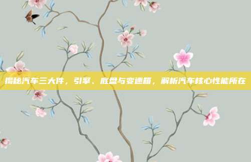 揭秘汽车三大件，引擎、底盘与变速箱，解析汽车核心性能所在