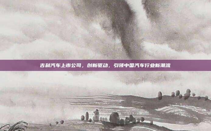 吉利汽车上市公司，创新驱动，引领中国汽车行业新潮流