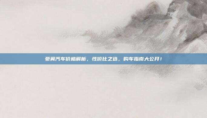 豪翼汽车价格解析，性价比之选，购车指南大公开！