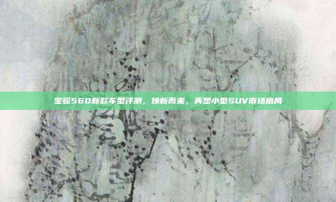 宝骏560新款车型评测，焕新而来，再塑小型SUV市场格局