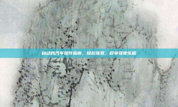 自动挡汽车操作指南，轻松驾驭，尽享驾驶乐趣
