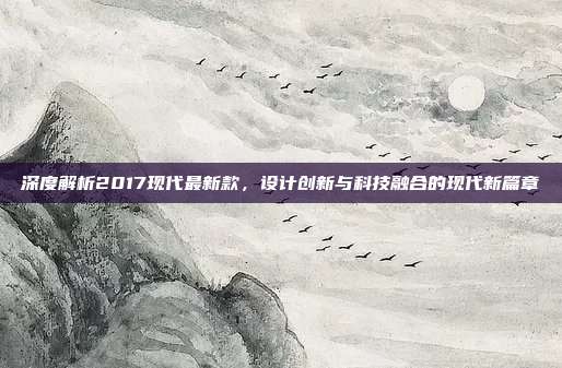 深度解析2017现代最新款，设计创新与科技融合的现代新篇章