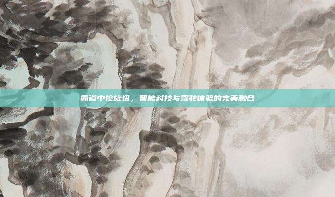 霸道中控旋钮，智能科技与驾驶体验的完美融合