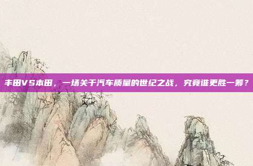 丰田VS本田，一场关于汽车质量的世纪之战，究竟谁更胜一筹？