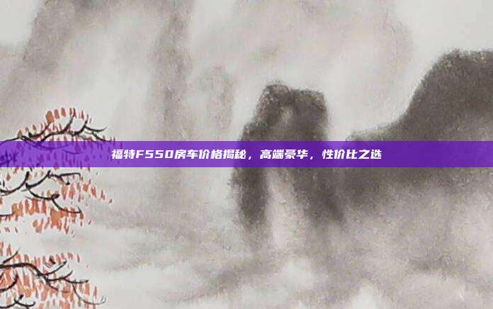 福特F550房车价格揭秘，高端豪华，性价比之选