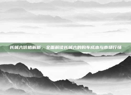 长城六价格解析，全面解读长城六的购车成本与市场行情