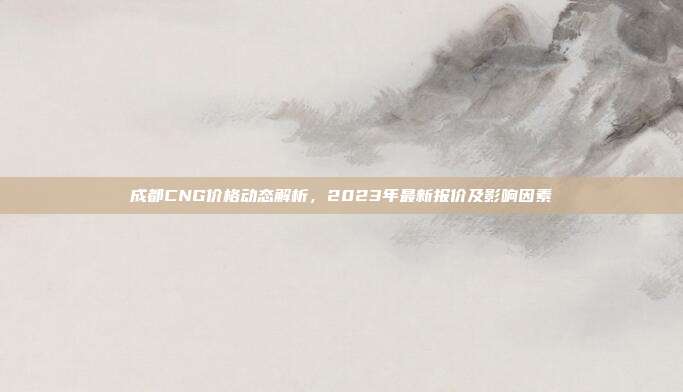 成都CNG价格动态解析，2023年最新报价及影响因素