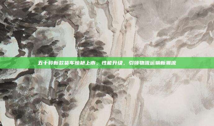 五十铃新款货车惊艳上市，性能升级，引领物流运输新潮流