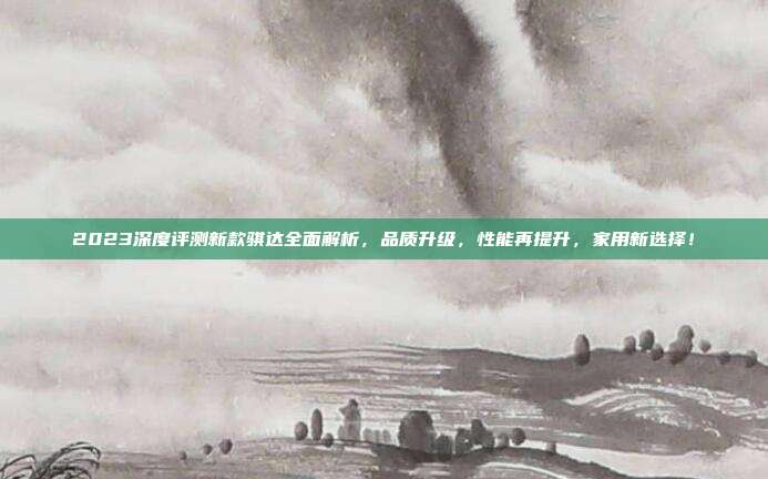 2023深度评测新款骐达全面解析，品质升级，性能再提升，家用新选择！