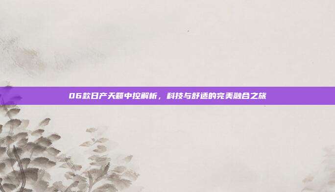 06款日产天籁中控解析，科技与舒适的完美融合之旅
