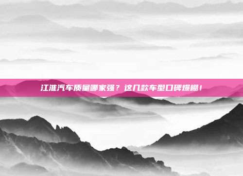 江淮汽车质量哪家强？这几款车型口碑爆棚！