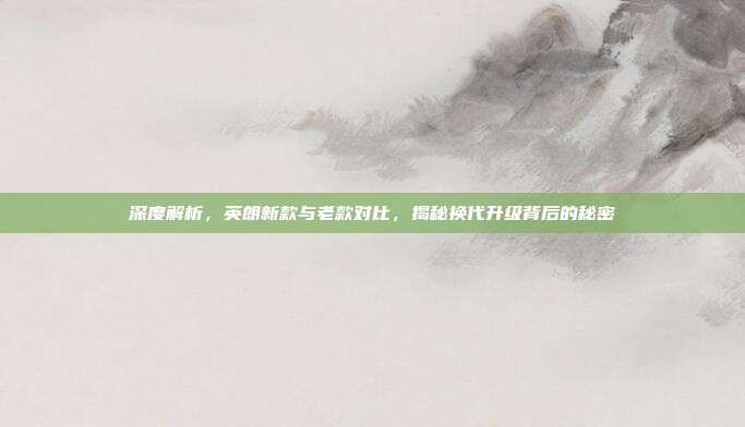 深度解析，英朗新款与老款对比，揭秘换代升级背后的秘密