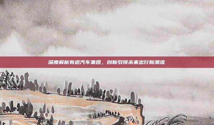 深度解析有道汽车集团，创新引领未来出行新潮流