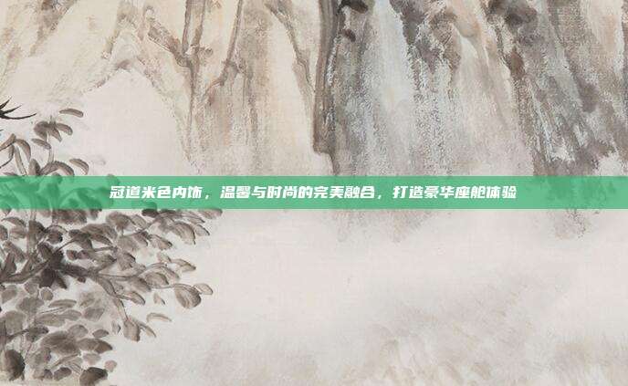 冠道米色内饰，温馨与时尚的完美融合，打造豪华座舱体验