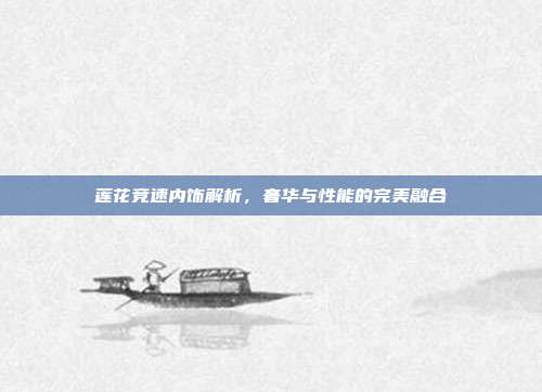 莲花竞速内饰解析，奢华与性能的完美融合