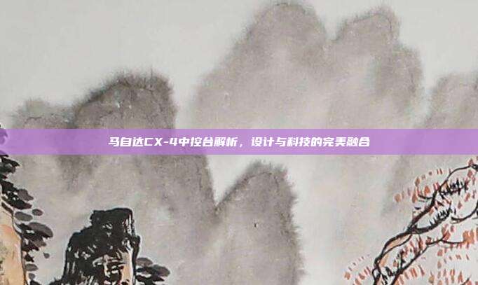 马自达CX-4中控台解析，设计与科技的完美融合