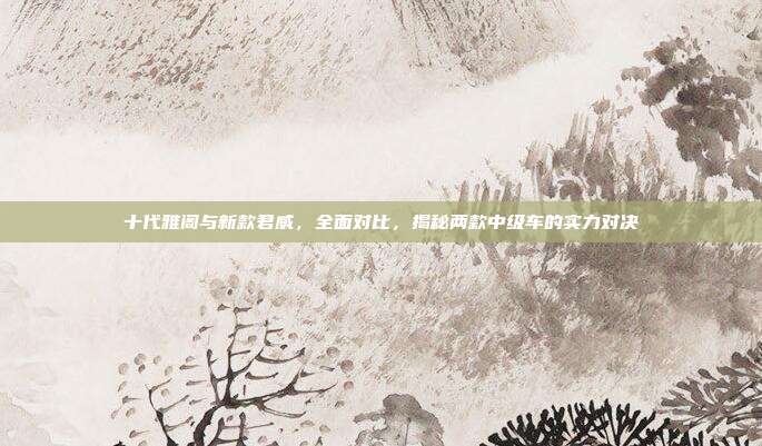 十代雅阁与新款君威，全面对比，揭秘两款中级车的实力对决
