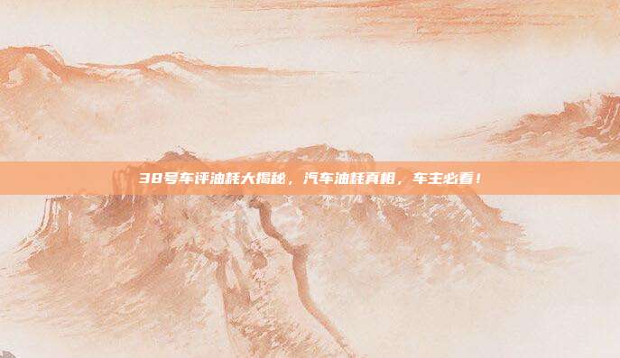 38号车评油耗大揭秘，汽车油耗真相，车主必看！