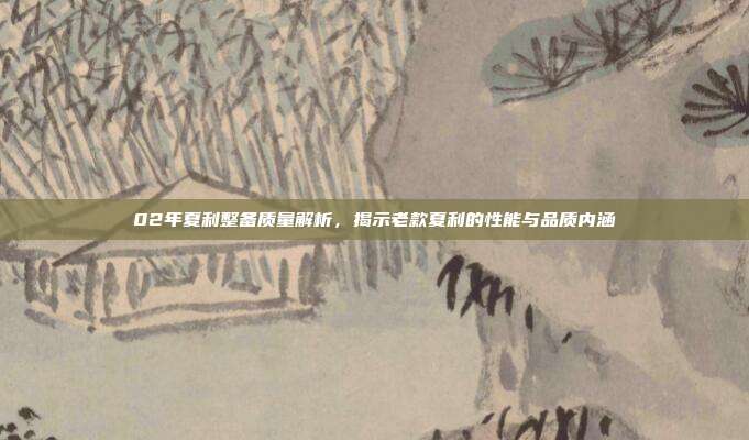 02年夏利整备质量解析，揭示老款夏利的性能与品质内涵