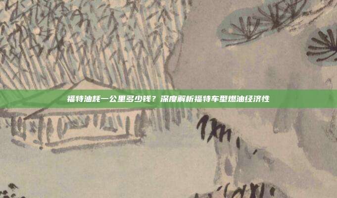 福特油耗一公里多少钱？深度解析福特车型燃油经济性