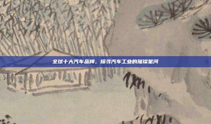 全球十大汽车品牌，探寻汽车工业的璀璨星河