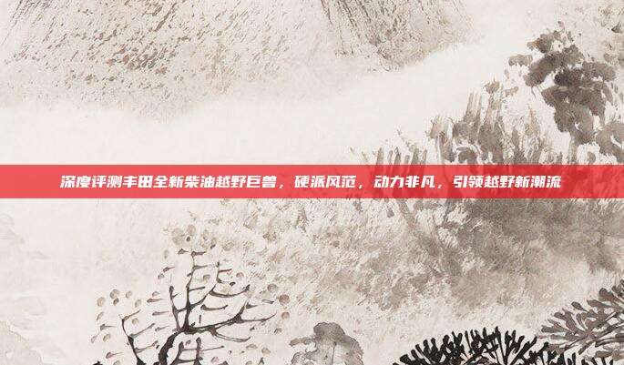 深度评测丰田全新柴油越野巨兽，硬派风范，动力非凡，引领越野新潮流