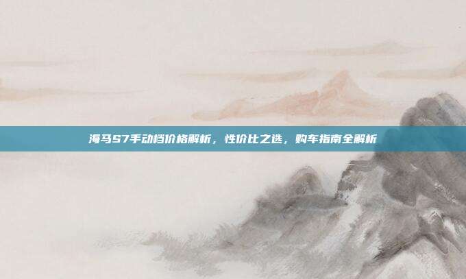 海马S7手动档价格解析，性价比之选，购车指南全解析