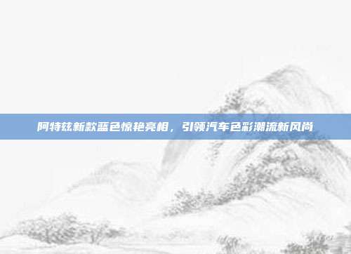 阿特兹新款蓝色惊艳亮相，引领汽车色彩潮流新风尚
