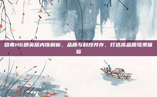 哈弗H6精英版内饰解析，品质与科技并存，打造高品质驾乘体验