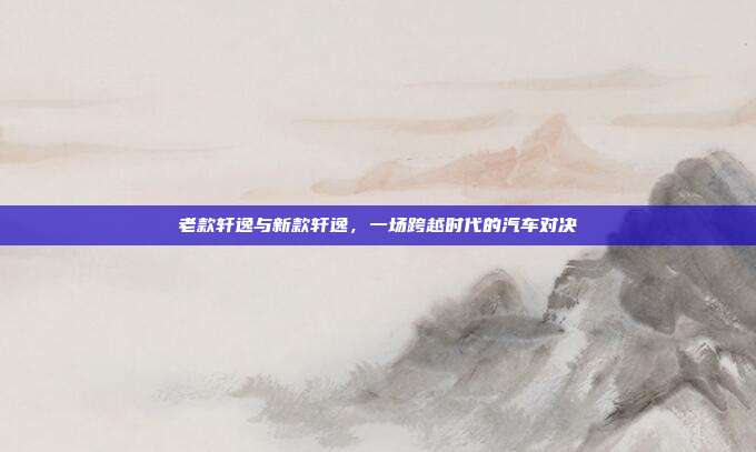 老款轩逸与新款轩逸，一场跨越时代的汽车对决