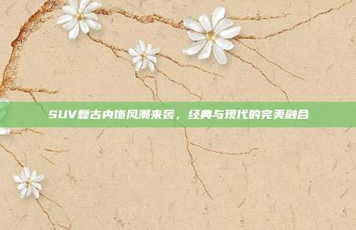SUV复古内饰风潮来袭，经典与现代的完美融合