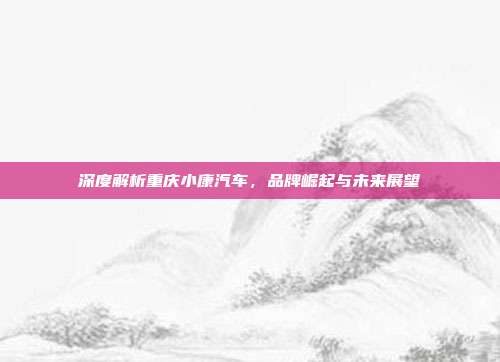 深度解析重庆小康汽车，品牌崛起与未来展望