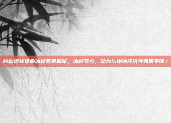 新款福特猛禽油耗表现解析，油耗多少，动力与燃油经济性如何平衡？