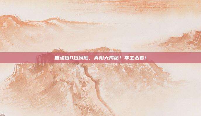 自动挡D挡到底，真相大揭秘！车主必看！