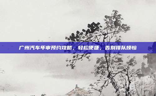 广州汽车年审预约攻略，轻松便捷，告别排队烦恼