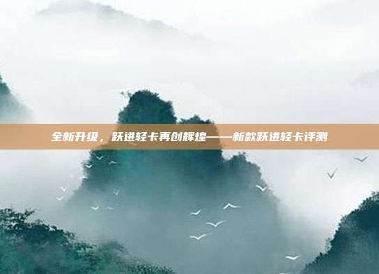 全新升级，跃进轻卡再创辉煌——新款跃进轻卡评测
