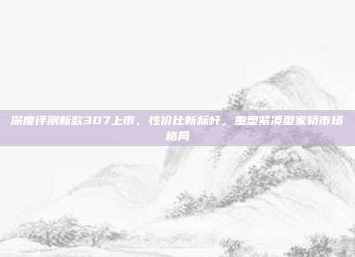 深度评测新款307上市，性价比新标杆，重塑紧凑型家轿市场格局