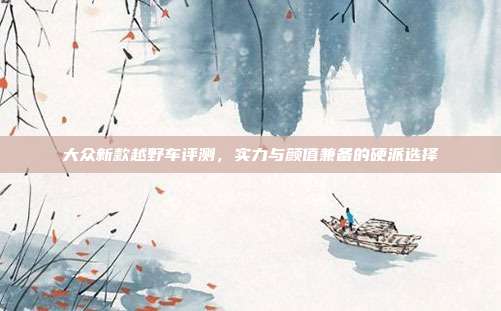大众新款越野车评测，实力与颜值兼备的硬派选择