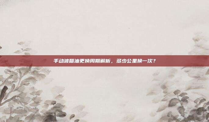 手动波箱油更换周期解析，多少公里换一次？