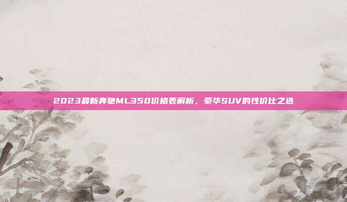 2023最新奔驰ML350价格表解析，豪华SUV的性价比之选