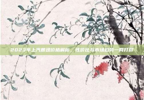 2023年上汽朗逸价格解析，性价比与市场趋势一网打尽