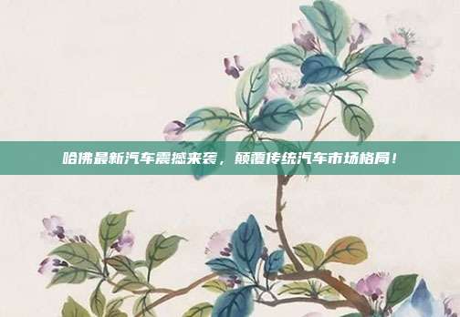 哈佛最新汽车震撼来袭，颠覆传统汽车市场格局！